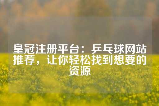 皇冠注册平台：乒乓球网站推荐，让你轻松找到想要的资源