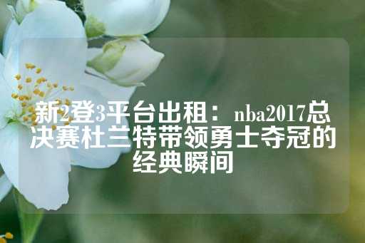 新2登3平台出租：nba2017总决赛杜兰特带领勇士夺冠的经典瞬间