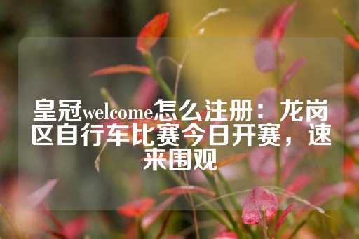 皇冠welcome怎么注册：龙岗区自行车比赛今日开赛，速来围观