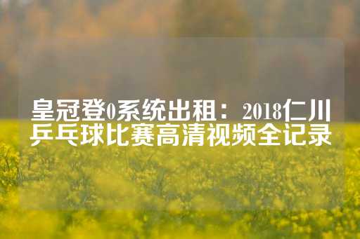 皇冠登0系统出租：2018仁川乒乓球比赛高清视频全记录-第1张图片-皇冠信用盘出租