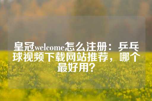 皇冠welcome怎么注册：乒乓球视频下载网站推荐，哪个最好用？