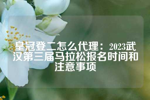 皇冠登二怎么代理：2023武汉第三届马拉松报名时间和注意事项