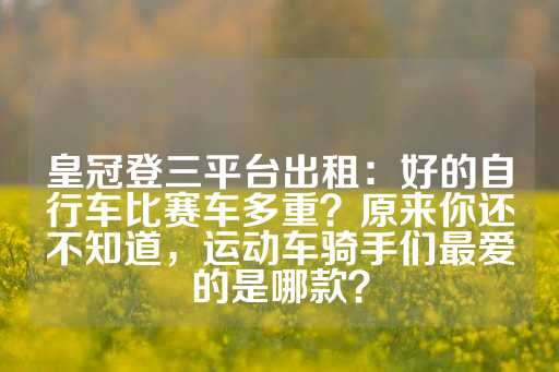 皇冠登三平台出租：好的自行车比赛车多重？原来你还不知道，运动车骑手们最爱的是哪款？