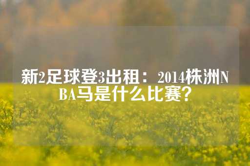 新2足球登3出租：2014株洲NBA马是什么比赛？-第1张图片-皇冠信用盘出租