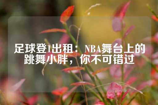 足球登1出租：NBA舞台上的跳舞小胖，你不可错过-第1张图片-皇冠信用盘出租