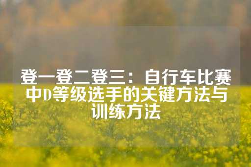 登一登二登三：自行车比赛中D等级选手的关键方法与训练方法-第1张图片-皇冠信用盘出租