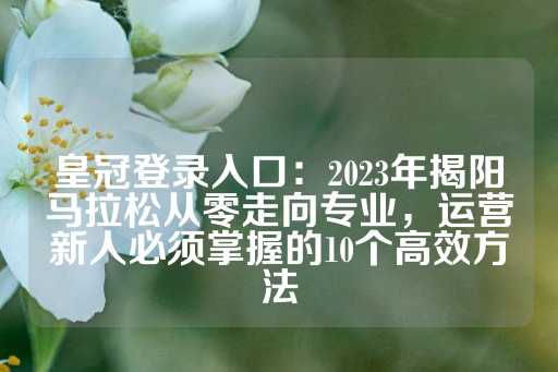 皇冠登录入口：2023年揭阳马拉松从零走向专业，运营新人必须掌握的10个高效方法-第1张图片-皇冠信用盘出租