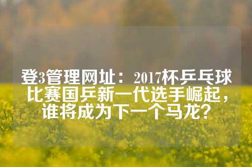 登3管理网址：2017杯乒乓球比赛国乒新一代选手崛起，谁将成为下一个马龙？