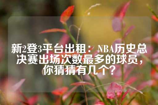 新2登3平台出租：NBA历史总决赛出场次数最多的球员，你猜猜有几个？