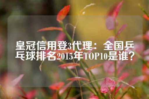 皇冠信用登3代理：全国乒乓球排名2015年TOP10是谁？