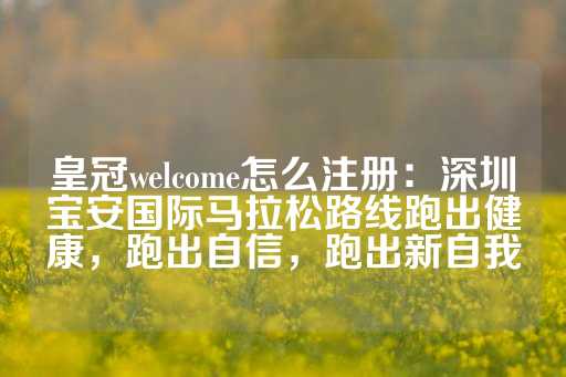 皇冠welcome怎么注册：深圳宝安国际马拉松路线跑出健康，跑出自信，跑出新自我