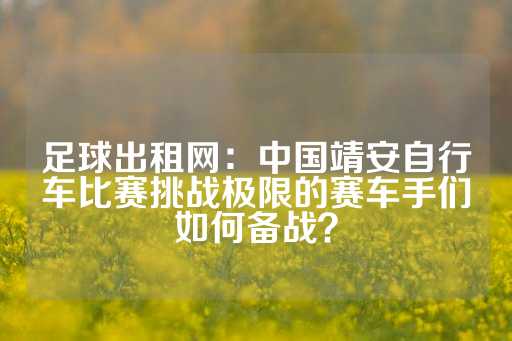 足球出租网：中国靖安自行车比赛挑战极限的赛车手们如何备战？