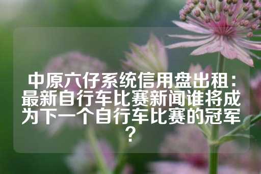 中原六仔系统信用盘出租：最新自行车比赛新闻谁将成为下一个自行车比赛的冠军？