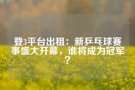 登3平台出租：新乒乓球赛事盛大开幕，谁将成为冠军？