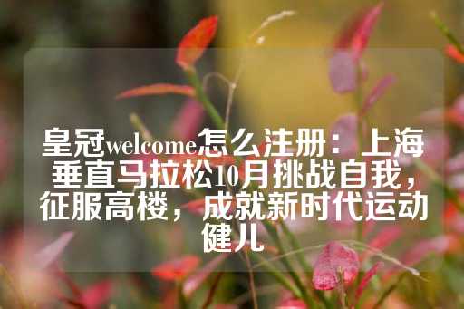 皇冠welcome怎么注册：上海垂直马拉松10月挑战自我，征服高楼，成就新时代运动健儿