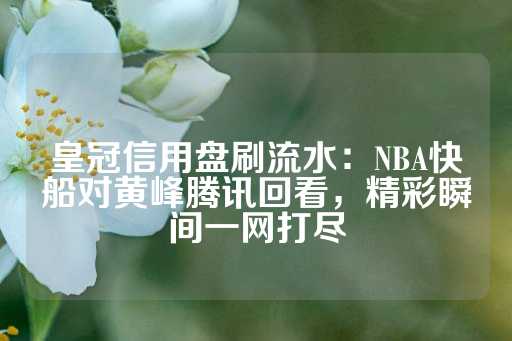 皇冠信用盘刷流水：NBA快船对黄峰腾讯回看，精彩瞬间一网打尽