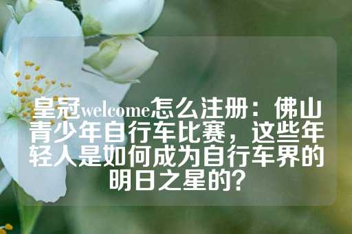 皇冠welcome怎么注册：佛山青少年自行车比赛，这些年轻人是如何成为自行车界的明日之星的？