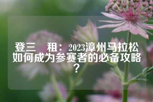 登三岀租：2023漳州马拉松如何成为参赛者的必备攻略？