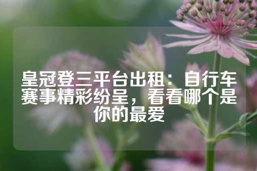 皇冠登三平台出租：自行车赛事精彩纷呈，看看哪个是你的最爱-第1张图片-皇冠信用盘出租