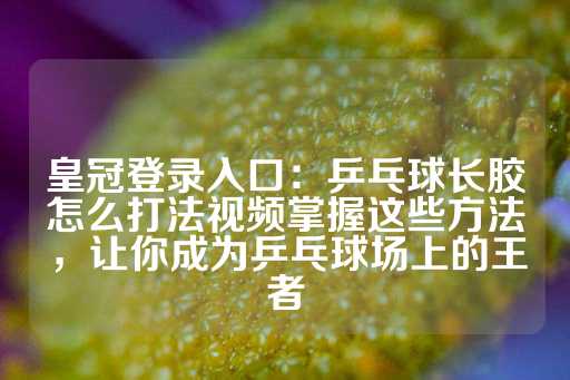 皇冠登录入口：乒乓球长胶怎么打法视频掌握这些方法，让你成为乒乓球场上的王者