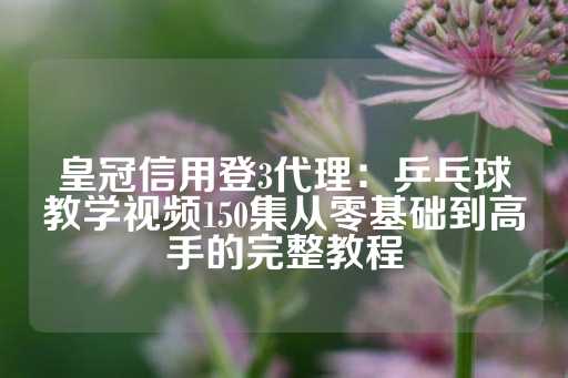 皇冠信用登3代理：乒乓球教学视频150集从零基础到高手的完整教程